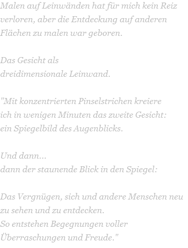 Malen auf Leinwänden hat für mich kein Reiz verloren, aber die Entdeckung auf anderen Flächen zu malen war geboren.  Das Gesicht als  dreidimensionale Leinwand.     "Mit konzentrierten Pinselstrichen kreiere  ich in wenigen Minuten das zweite Gesicht:  ein Spiegelbild des Augenblicks.   Und dann...   dann der staunende Blick in den Spiegel:     Das Vergnügen, sich und andere Menschen neu zu sehen und zu entdecken.  So entstehen Begegnungen voller Überraschungen und Freude." 