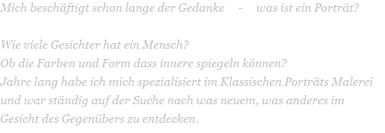 Mich beschäftigt schon lange der Gedanke     -     was ist ein Porträt?  Wie viele Gesichter hat ein Mensch?  Ob die Farben und Form dass innere spiegeln können? Jahre lang habe ich mich spezialisiert im Klassischen Porträts Malerei und war ständig auf der Suche nach was neuem, was anderes im Gesicht des Gegenübers zu entdecken.