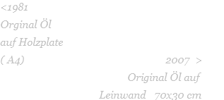 <1981   Orginal Öl  auf Holzplate   ( A4)                                                  2007  >                                              Original Öl auf                                            Leinwand   70x30 cm 