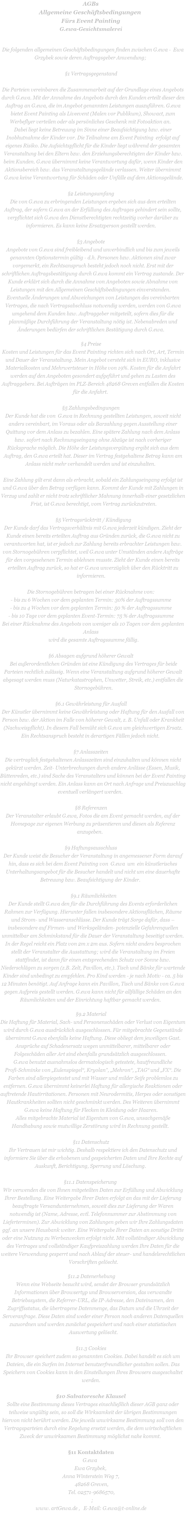 AGBs Allgemeine Geschäftsbedingungen  Fürs Event Painting G.ewa-Gesichtsmalerei   Die folgenden allgemeinen Geschäftsbedingungen finden zwischen G.ewa -  Ewa Grzybek sowie deren Auftragsgeber Anwendung;   §1 Vertragsgegenstand  Die Parteien vereinbaren die Zusammenarbeit auf der Grundlage eines Angebots durch G.ewa. Mit der Annahme des Angebots durch den Kunden erteilt dieser den Auftrag an G.ewa, die im Angebot genannten Leistungen auszuführen. G.ewa bietet Event Painting als Liveevent (Malen vor Publikum), Showact, zum Werbeflyer verteilen oder als persönliches Geschenk mit Fotoaktion an.  Dabei liegt keine Betreuung im Sinne einer Beaufsichtigung bzw. einer Inobhutnahme der Kinder vor. Die Teilnahme am Event Painting  erfolgt auf eigenes Risiko. Die Aufsichtspflicht für die Kinder liegt während der gesamten Veranstaltung bei den Eltern bzw. den Erziehungsberechtigten der Kinder bzw. beim Kunden. G.ewa übernimmt keine Verantwortung dafür, wenn Kinder den Aktionsbereich bzw. das Veranstaltungsgelände verlassen. Weiter übernimmt G.ewa keine Verantwortung für Schäden oder Unfälle auf dem Aktionsgelände.  §2 Leistungsumfang Die von G.ewa zu erbringenden Leistungen ergeben sich aus dem erteilten Auftrag, der sofern G.ewa an der Erfüllung des Auftrages gehindert sein sollte, verpflichtet sich G.ewa den Dienstberechtigten rechtzeitig vorher darüber zu informieren. Es kann keine Ersatzperson gestellt werden.  §3 Angebote Angebote von G.ewa sind freibleibend und unverbindlich und bis zum jeweils genannten Optionstermin gültig - d.h. Personen bzw. Aktionen sind zwar vorgemerkt, ein Rechtsanspruch besteht jedoch noch nicht. Erst mit der schriftlichen Auftragsbestätigung durch G.ewa kommt ein Vertrag zustande. Der Kunde erklärt sich durch die Annahme von Angeboten sowie Abnahme von Leistungen mit den Allgemeinen Geschäftsbedingungen einverstanden.  Eventuelle Änderungen und Abweichungen von Leistungen des vereinbarten Vertrages, die nach Vertragsabschluss notwendig werden, werden von G.ewa umgehend dem Kunden bzw. Auftraggeber mitgeteilt, sofern dies für die planmäßige Durchführung der Veranstaltung nötig ist. Nebenabreden und Änderungen bedürfen der schriftlichen Bestätigung durch G.ewa.  §4 Preise Kosten und Leistungen für das Event Painting richten sich nach Ort, Art, Termin und Dauer der Veranstaltung. Mein Angebot versteht sich in EURO, inklusive Materialkosten und Mehrwertsteuer in Höhe von 19%. Kosten für die Anfahrt werden auf den Angeboten gesondert aufgeführt und gehen zu Lasten des Auftraggebers. Bei Aufträgen im PLZ-Bereich 48268 Greven entfallen die Kosten für die Anfahrt.   §5 Zahlungsbedingungen Der Kunde hat die von  G.ewa in Rechnung gestellten Leistungen, soweit nicht anders vereinbart, im Voraus oder als Barzahlung gegen Ausstellung einer Quittung vor dem Anlass zu bezahlen. Eine spätere Zahlung nach dem Anlass bzw. sofort nach Rechnungseingang ohne Abzüge ist nach vorheriger Rücksprache möglich. Die Höhe der Leistungsvergütung ergibt sich aus dem Auftrag, den G.ewa erteilt hat. Dieser im Vertrag festgehaltene Betrag kann am Anlass nicht mehr verhandelt werden und ist einzuhalten.     Eine Zahlung gilt erst dann als erbracht, sobald ein Zahlungseingang erfolgt ist und G.ewa über den Betrag verfügen kann. Kommt der Kunde mit Zahlungen in Verzug und zahlt er nicht trotz schriftlicher Mahnung innerhalb einer gesetzlichen Frist, ist G.ewa berechtigt, vom Vertrag zurückzutreten.  §5 Vertragsrücktritt / Kündigung Der Kunde darf das Vertragsverhältnis mit G.ewa jederzeit kündigen. Zieht der Kunde einen bereits erteilten Auftrag aus Gründen zurück, die G.ewa nicht zu verantworten hat, ist er jedoch zur Zahlung bereits erbrachter Leistungen bzw. von Stornogebühren verpflichtet, weil G.ewa unter Umständen andere Aufträge für den vorgesehenen Termin ablehnen musste. Zieht der Kunde einen bereits erteilten Auftrag zurück, so hat er G.ewa unverzüglich über den Rücktritt zu informieren.  Die Stornogebühren betragen bei einer Rücknahme von: - bis zu 6 Wochen vor dem geplanten Termin: 30% der Auftragssumme - bis zu 4 Wochen vor dem geplanten Termin: 50 % der Auftragssumme - bis 10 Tage vor dem geplanten Event-Termin: 75 % der Auftragssumme Bei einer Rücknahme des Angebots von weniger als 10 Tagen vor dem geplanten Anlass wird die gesamte Auftragssumme fällig.  §6 Absagen aufgrund höherer Gewalt  Bei außerordentlichen Gründen ist eine Kündigung des Vertrages für beide Parteien rechtlich zulässig. Wenn eine Veranstaltung aufgrund höherer Gewalt abgesagt werden muss (Naturkatastrophen, Unwetter, Streik, etc.) entfallen die Stornogebühren.  §6.1 Gewährleistung für Ausfall Der Künstler übernimmt keine Gewährleistung oder Haftung für den Ausfall von Person bzw. der Aktion im Falle von höherer Gewalt, z. B. Unfall oder Krankheit (Nachweispflicht). In diesem Fall bemüht sich G.ewa um gleichwertigen Ersatz. Ein Rechtsanspruch besteht in derartigen Fällen jedoch nicht.   §7 Anlasszeiten Die vertraglich festgehaltenen Anlasszeiten sind einzuhalten und können nicht gekürzt werden. Zeit- Unterbrechungen durch andere Anlässe (Essen, Musik, Büttenreden, etc.) sind Sache des Veranstalters und können bei der Event Painting nicht angehängt werden. Ein Anlass kann an Ort nach Anfrage und Preiszuschlag eventuell verlängert werden.   §8 Referenzen Der Veranstalter erlaubt G.ewa, Fotos die am Event gemacht werden, auf der Homepage zur eigenen Werbung zu präsentieren und diesen als Referenz anzugeben.    §9 Haftungsausschluss Der Kunde weist die Besucher der Veranstaltung in angemessener Form darauf hin, dass es sich bei dem Event Painting von  G.ewa  um  ein künstlerisches Unterhaltungsangebot für die Besucher handelt und nicht um eine dauerhafte Betreuung bzw. Beaufsichtigung der Kinder.   §9.1 Räumlichkeiten Der Kunde stellt G.ewa den für die Durchführung des Events erforderlichen Rahmen zur Verfügung. Hierunter fallen insbesondere Aktionsflächen, Räume und Strom- und Wasseranschlüsse. Der Kunde trägt Sorge dafür, dass – insbesondere auf Firmen- und Werksgeländen- potenzielle Gefahrenquellen unmittelbar am Schminkstand für die Dauer der Veranstaltung beseitigt werden. In der Regel reicht ein Platz von 2m x 2m aus. Sofern nicht anders besprochen stellt der Veranstalter die Ausstattung; wird die Veranstaltung im Freien stattfindet, ist dann für einen entsprechenden Schutz vor Sonne bzw. Niederschlägen zu sorgen (z.B. Zelt, Pavillon, etc.). Tisch und Bänke für wartende Kinder sind unbedingt zu empfehlen. Pro Kind werden - je nach Motiv - ca. 5 bis 12 Minuten benötigt. Auf Anfrage kann ein Pavillon, Tisch und Bänke von G.ewa gegen Aufpreis gestellt werden. G.ewa kann nicht für allfällige Schäden an den Räumlichkeiten und der Einrichtung haftbar gemacht werden.   §9.2 Material Die Haftung für Material, Sach- und Personenschäden oder Verlust von Eigentum wird durch G.ewa ausdrücklich ausgeschlossen. Für mitgebrachte Gegenstände übernimmt G.ewa ebenfalls keine Haftung. Diese obliegt dem jeweiligen Gast. Ansprüche auf Schadenersatz wegen unmittelbarer, mittelbarer oder Folgeschäden aller Art sind ebenfalls grundsätzlich ausgeschlossen.  G.ewa benutzt ausnahmslos dermatologisch getestete, hautfreundliche Profi-Schminke von „Eulenspiegel“, Kryolan", „Mehron“, „TAG“ und „FX“. Die Farben sind allergiegetestet und mit Wasser und milder Seife problemlos zu entfernen. G.ewa übernimmt keinerlei Haftung für allergische Reaktionen oder auftretende Hautirritationen. Personen mit Neurodermitis, Herpes oder sonstigen Hautkrankheiten sollten nicht geschminkt werden. Des Weiteren übernimmt G.ewa keine Haftung für Flecken in Kleidung oder Haaren. Alles mitgebrachte Material ist Eigentum von G.ewa, unsachgemäße Handhabung sowie mutwillige Zerstörung wird in Rechnung gestellt.   §11 Datenschutz Ihr Vertrauen ist mir wichtig. Deshalb respektiere ich den Datenschutz und informiere Sie über die erhobenen und gespeicherten Daten und Ihre Rechte auf Auskunft, Berichtigung, Sperrung und Löschung.   §11.1 Datenspeicherung  Wir verwenden die von Ihnen mitgeteilten Daten zur Erfüllung und Abwicklung Ihrer Bestellung. Eine Weitergabe Ihrer Daten erfolgt an das mit der Lieferung beauftragte Versandunternehmen, soweit dies zur Lieferung der Waren notwendig ist (Name, Adresse, evtl. Telefonnummer zur Abstimmung von Lieferterminen). Zur Abwicklung von Zahlungen geben wir Ihre Zahlungsdaten ggf. an unsere Hausbank weiter. Eine Weitergabe Ihrer Daten an sonstige Dritte oder eine Nutzung zu Werbezwecken erfolgt nicht. Mit vollständiger Abwicklung des Vertrages und vollständiger Kaufpreiszahlung werden Ihre Daten für die weitere Verwendung gesperrt und nach Ablauf der steuer- und handelsrechtlichen Vorschriften gelöscht.    §11.2 Datenerhebung  Wenn eine Webseite besucht wird, sendet der Browser grundsätzlich Informationen über Browsertyp und Browserversion, das verwandte Betriebssystem, die Referrer-URL, die IP-Adresse, den Dateinamen, den Zugriffsstatus, die übertragene Datenmenge, das Datum und die Uhrzeit der Serveranfrage. Diese Daten sind weder einer Person noch anderen Datenquellen zuzuordnen und werden zunächst gespeichert und nach einer statistischen Auswertung gelöscht.  §11.3 Cookies Ihr Browser speichert zudem so genannten Cookies. Dabei handelt es sich um Dateien, die ein Surfen im Internet benutzerfreundlicher gestalten sollen. Das Speichern von Cookies kann in den Einstellungen Ihres Browsers ausgeschaltet werden.  §10 Salvatoresche Klausel Sollte eine Bestimmung dieses Vertrages einschließlich dieser AGB ganz oder teilweise ungültig sein, so soll die Wirksamkeit der übrigen Bestimmungen hiervon nicht berührt werden. Die jeweils unwirksame Bestimmung soll von den Vertragsparteien durch eine Regelung ersetzt werden, die dem wirtschaftlichen Zweck der unwirksamen Bestimmung möglichst nahe kommt.   §11 Kontaktdaten G.ewa   Ewa Grzybek,  Anna Winterstein Weg 7,  48268 Greven,  Tel. 02571-9686570,                             ;                           www. artGewa.de ,   E-Mail: G.ewa@t-online.de 
