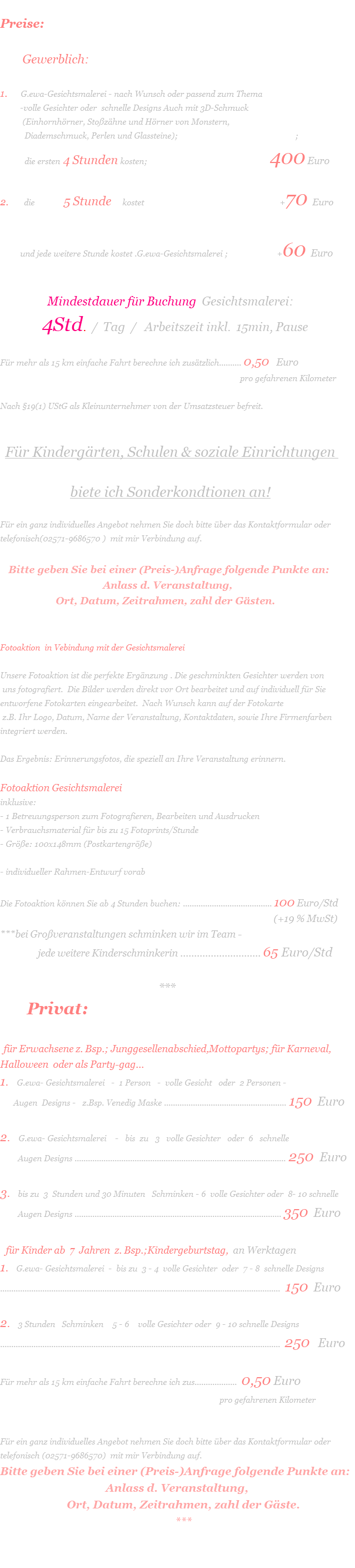  Preise:                                                 Gewerblich:  1.      G.ewa-Gesichtsmalerei - nach Wunsch oder passend zum Thema           -volle Gesichter oder  schnelle Designs Auch mit 3D-Schmuck            (Einhornhörner, Stoßzähne und Hörner von Monstern,            Diademschmuck, Perlen und Glassteine);
                                                 ;            die ersten 4 Stunden kosten;                                                       400 Euro  2.       die             5 Stunde     kostet                                                             +70 Euro                         und jede weitere Stunde kostet .G.ewa-Gesichtsmalerei ;                      +60 Euro                                                                                                                                                                                                                                          Mindestdauer für Buchung  Gesichtsmalerei:                 4Std.  /  Tag  /   Arbeitszeit inkl.  15min, Pause  Für mehr als 15 km einfache Fahrt berechne ich zusätzlich.......... 0,50   Euro                                                                                                               pro gefahrenen Kilometer         Nach §19(1) UStG als Kleinunternehmer von der Umsatzsteuer befreit.                                                                                                                                                                                                                      Für Kindergärten, Schulen & soziale Einrichtungen   biete ich Sonderkondtionen an!  Für ein ganz individuelles Angebot nehmen Sie doch bitte über das Kontaktformular oder telefonisch(02571-9686570 )  mit mir Verbindung auf.      Bitte geben Sie bei einer (Preis-)Anfrage folgende Punkte an:                                        Anlass d. Veranstaltung,                      Ort, Datum, Zeitrahmen, zahl der Gästen.   Fotoaktion  in Vebindung mit der Gesichtsmalerei                  Unsere Fotoaktion ist die perfekte Ergänzung . Die geschminkten Gesichter werden von  uns fotografiert.  Die Bilder werden direkt vor Ort bearbeitet und auf individuell für Sie entworfene Fotokarten eingearbeitet.  Nach Wunsch kann auf der Fotokarte   z.B. Ihr Logo, Datum, Name der Veranstaltung, Kontaktdaten, sowie Ihre Firmenfarben integriert werden.   Das Ergebnis: Erinnerungsfotos, die speziell an Ihre Veranstaltung erinnern.  Fotoaktion Gesichtsmalerei inklusive: - 1 Betreuungsperson zum Fotografieren, Bearbeiten und Ausdrucken - Verbrauchsmaterial für bis zu 15 Fotoprints/Stunde - Größe: 100x148mm (Postkartengröße)  - individueller Rahmen-Entwurf vorab   Die Fotoaktion können Sie ab 4 Stunden buchen: ........................................ 100 Euro/Std                                                                                                                                   (+19 % MwSt)  ***bei Großveranstaltungen schminken wir im Team -                  jede weitere Kinderschminkerin ............................. 65 Euro/Std                                                                                                                                                                                                  ***         Privat:   für Erwachsene z. Bsp.; Junggesellenabschied,Mottopartys; für Karneval, Halloween  oder als Party-gag... 1.   G.ewa- Gesichtsmalerei   -  1 Person   -  volle Gesicht   oder  2 Personen -         Augen  Designs -   z.Bsp. Venedig Maske ....................................................... 150  Euro  2.   G.ewa- Gesichtsmalerei    -   bis  zu   3   volle Gesichter   oder  6   schnelle           Augen Designs ............................................................................................... 250  Euro  3.   bis zu  3  Stunden und 30 Minuten   Schminken - 6  volle Gesichter oder  8- 10 schnelle           Augen Designs ............................................................................................. 350  Euro    für Kinder ab  7  Jahren  z. Bsp.;Kindergeburtstag,  an Werktagen 1.   G.ewa- Gesichtsmalerei  -  bis zu  3 - 4  volle Gesichter  oder  7 - 8  schnelle Designs ..............................................................................................................................  150  Euro  2.   3 Stunden   Schminken    5 - 6    volle Gesichter oder  9 - 10 schnelle Designs ..............................................................................................................................  250   Euro  Für mehr als 15 km einfache Fahrt berechne ich zus...................  0,50 Euro                                                                                                   pro gefahrenen Kilometer                                                                                                                                                                                                                                      Für ein ganz individuelles Angebot nehmen Sie doch bitte über das Kontaktformular oder telefonisch (02571-9686570)  mit mir Verbindung auf.  Bitte geben Sie bei einer (Preis-)Anfrage folgende Punkte an:                                         Anlass d. Veranstaltung,                          Ort, Datum, Zeitrahmen, zahl der Gäste.                                                                ***                                                                                                                                                                                                                                      