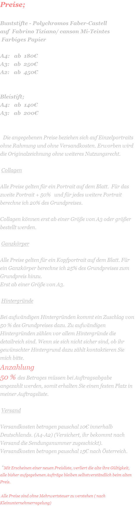 Preise;     Buntstifte - Polychromos Faber-Castell  auf  Fabrino Tiziano/ canson Mi-Teintes  Farbiges Papier  A4:   ab  180€ A3:   ab  250€ A2:   ab  450€   Bleistift; A4:   ab  140€ A3:   ab  200€     Die angegebenen Preise beziehen sich auf Einzelportraits ohne Rahmung und ohne Versandkosten. Erworben wird die Originalzeichnung ohne weiteres Nutzungsrecht.    Collagen  Alle Preise gelten für ein Portrait auf dem Blatt.  Für das zweite Portrait + 50%   und für jedes weitere Portrait berechne ich 20% des Grundpreises.  Collagen können erst ab einer Größe von A3 oder größer bestellt werden.   Ganzkörper  Alle Preise gelten für ein Kopfportrait auf dem Blatt. Für ein Ganzkörper berechne ich 25% des Grundpreises zum Grundpreis hinzu. Erst ab einer Größe von A3.   Hintergründe  Bei aufwändigen Hintergründen kommt ein Zuschlag von 50 % des Grundpreises dazu. Zu aufwändigen Hintergründen zählen vor allem Hintergründe die detailreich sind. Wenn sie sich nicht sicher sind, ob ihr gewünschter Hintergrund dazu zählt kontaktieren Sie mich bitte. Anzahlung 50 % des Betrages müssen bei Auftragsabgabe angezahlt werden, somit erhalten Sie einen festen Platz in meiner Auftragsliste.   Versand  Versandkosten betragen pauschal 10€ innerhalb Deutschlands. (A4-A2) (Versichert, ihr bekommt nach Versand die Sendungsnummer zugeschickt). Versandkosten betragen pauschal 15€ nach Österreich.   *Mit Erscheinen einer neuen Preisliste, verliert die alte ihre Gültigkeit, alle bisher aufgegebenen Aufträge bleiben selbstverständlich beim alten Preis.   Alle Preise sind ohne Mehrwertsteuer zu verstehen ( nach Kleinunternehmerregelung) 