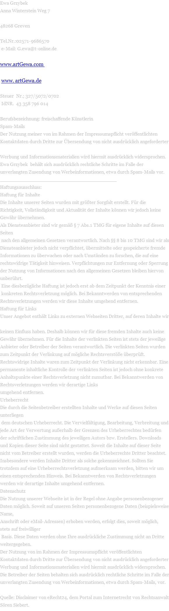 Ewa Grzybek Anna Winterstein Weg 7  48268 Greven  Tel.Nr.:02571-9686570  e-Mail: G.ewa@t-online.de  www.artGewa.com                                                                                                                        www. artGewa.de  Steuer  Nr.; 327/5072/0702  IdNR.  43 358 796 014  Berufsbezeichnung: freischaffende Künstlerin Spam-Mails Der Nutzung meiner von im Rahmen der Impressumspflicht veröffentlichten  Kontaktdaten durch Dritte zur Übersendung von nicht ausdrücklich angeforderter  Werbung und Informationsmaterialien wird hiermit ausdrücklich widersprochen.  Ewa Grzybek  behält sich ausdrücklich rechtliche Schritte im Falle der unverlangten Zusendung von Werbeinformationen, etwa durch Spam-Mails vor.  ________________________________________ Haftungsausschluss: Haftung für Inhalte Die Inhalte unserer Seiten wurden mit größter Sorgfalt erstellt. Für die Richtigkeit, Vollständigkeit und Aktualität der Inhalte können wir jedoch keine Gewähr übernehmen.  Als Diensteanbieter sind wir gemäß § 7 Abs.1 TMG für eigene Inhalte auf diesen Seiten  nach den allgemeinen Gesetzen verantwortlich. Nach §§ 8 bis 10 TMG sind wir als Diensteanbieter jedoch nicht verpflichtet, übermittelte oder gespeicherte fremde Informationen zu überwachen oder nach Umständen zu forschen, die auf eine  rechtswidrige Tätigkeit hinweisen. Verpflichtungen zur Entfernung oder Sperrung der Nutzung von Informationen nach den allgemeinen Gesetzen bleiben hiervon unberührt.  Eine diesbezügliche Haftung ist jedoch erst ab dem Zeitpunkt der Kenntnis einer  konkreten Rechtsverletzung möglich. Bei Bekanntwerden von entsprechenden Rechtsverletzungen werden wir diese Inhalte umgehend entfernen. Haftung für Links Unser Angebot enthält Links zu externen Webseiten Dritter, auf deren Inhalte wir  keinen Einfluss haben. Deshalb können wir für diese fremden Inhalte auch keine Gewähr übernehmen. Für die Inhalte der verlinkten Seiten ist stets der jeweilige Anbieter oder Betreiber der Seiten verantwortlich. Die verlinkten Seiten wurden zum Zeitpunkt der Verlinkung auf mögliche Rechtsverstöße überprüft. Rechtswidrige Inhalte waren zum Zeitpunkt der Verlinkung nicht erkennbar. Eine permanente inhaltliche Kontrolle der verlinkten Seiten ist jedoch ohne konkrete Anhaltspunkte einer Rechtsverletzung nicht zumutbar. Bei Bekanntwerden von Rechtsverletzungen werden wir derartige Links  umgehend entfernen. Urheberrecht Die durch die Seitenbetreiber erstellten Inhalte und Werke auf diesen Seiten unterliegen  dem deutschen Urheberrecht. Die Vervielfältigung, Bearbeitung, Verbreitung und jede Art der Verwertung außerhalb der Grenzen des Urheberrechtes bedürfen der schriftlichen Zustimmung des jeweiligen Autors bzw. Erstellers. Downloads und Kopien dieser Seite sind nicht gestattet. Soweit die Inhalte auf dieser Seite nicht vom Betreiber erstellt wurden, werden die Urheberrechte Dritter beachtet. Insbesondere werden Inhalte Dritter als solche gekennzeichnet. Sollten Sie trotzdem auf eine Urheberrechtsverletzung aufmerksam werden, bitten wir um einen entsprechenden Hinweis. Bei Bekanntwerden von Rechtsverletzungen werden wir derartige Inhalte umgehend entfernen. Datenschutz Die Nutzung unserer Webseite ist in der Regel ohne Angabe personenbezogener Daten möglich. Soweit auf unseren Seiten personenbezogene Daten (beispielsweise Name,  Anschrift oder eMail-Adressen) erhoben werden, erfolgt dies, soweit möglich, stets auf freiwilliger  Basis. Diese Daten werden ohne Ihre ausdrückliche Zustimmung nicht an Dritte weitergegeben.  Der Nutzung von im Rahmen der Impressumspflicht veröffentlichten Kontaktdaten durch Dritte zur Übersendung von nicht ausdrücklich angeforderter Werbung und Informationsmaterialien wird hiermit ausdrücklich widersprochen. Die Betreiber der Seiten behalten sich ausdrücklich rechtliche Schritte im Falle der unverlangten Zusendung von Werbeinformationen, etwa durch Spam-Mails, vor.  Quelle: Disclaimer von eRecht24, dem Portal zum Internetrecht von Rechtsanwalt Sören Siebert. 